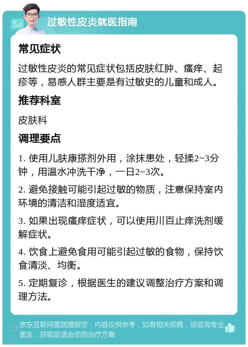 过敏性皮炎就医指南 常见症状 过敏性皮炎的常见症状包括皮肤红肿、瘙痒、起疹等，易感人群主要是有过敏史的儿童和成人。 推荐科室 皮肤科 调理要点 1. 使用儿肤康搽剂外用，涂抹患处，轻揉2~3分钟，用温水冲洗干净，一日2~3次。 2. 避免接触可能引起过敏的物质，注意保持室内环境的清洁和湿度适宜。 3. 如果出现瘙痒症状，可以使用川百止痒洗剂缓解症状。 4. 饮食上避免食用可能引起过敏的食物，保持饮食清淡、均衡。 5. 定期复诊，根据医生的建议调整治疗方案和调理方法。