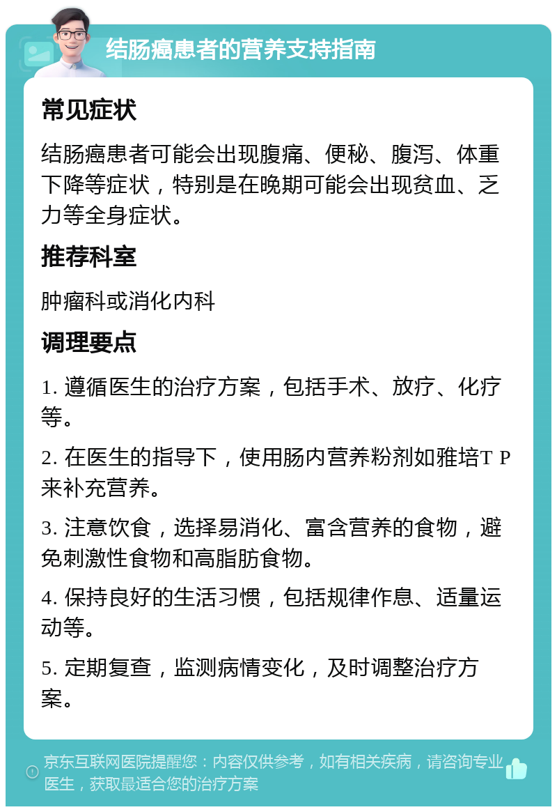 结肠癌患者的营养支持指南 常见症状 结肠癌患者可能会出现腹痛、便秘、腹泻、体重下降等症状，特别是在晚期可能会出现贫血、乏力等全身症状。 推荐科室 肿瘤科或消化内科 调理要点 1. 遵循医生的治疗方案，包括手术、放疗、化疗等。 2. 在医生的指导下，使用肠内营养粉剂如雅培T P来补充营养。 3. 注意饮食，选择易消化、富含营养的食物，避免刺激性食物和高脂肪食物。 4. 保持良好的生活习惯，包括规律作息、适量运动等。 5. 定期复查，监测病情变化，及时调整治疗方案。