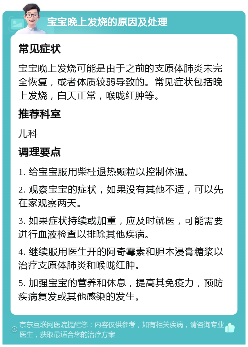 宝宝晚上发烧的原因及处理 常见症状 宝宝晚上发烧可能是由于之前的支原体肺炎未完全恢复，或者体质较弱导致的。常见症状包括晚上发烧，白天正常，喉咙红肿等。 推荐科室 儿科 调理要点 1. 给宝宝服用柴桂退热颗粒以控制体温。 2. 观察宝宝的症状，如果没有其他不适，可以先在家观察两天。 3. 如果症状持续或加重，应及时就医，可能需要进行血液检查以排除其他疾病。 4. 继续服用医生开的阿奇霉素和胆木浸膏糖浆以治疗支原体肺炎和喉咙红肿。 5. 加强宝宝的营养和休息，提高其免疫力，预防疾病复发或其他感染的发生。