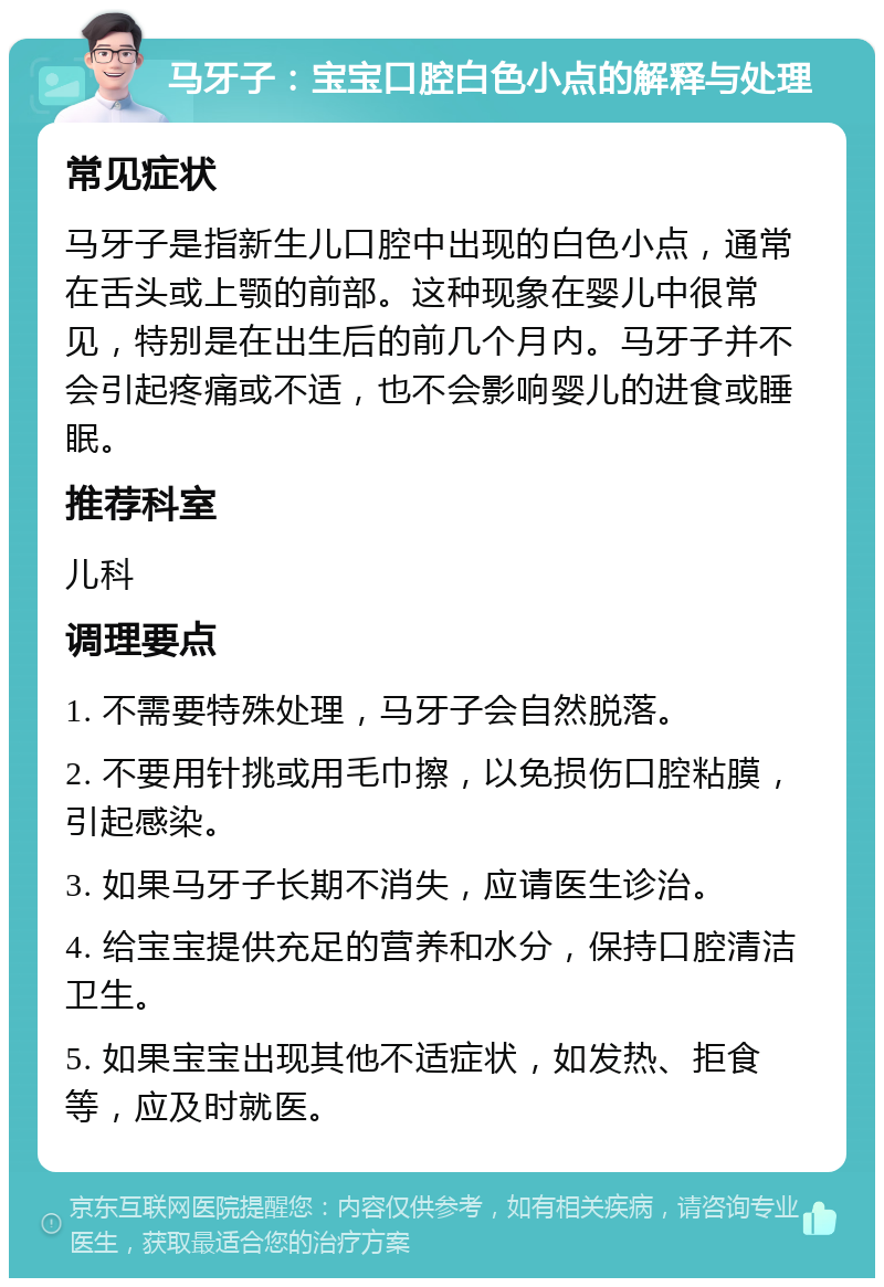 马牙子：宝宝口腔白色小点的解释与处理 常见症状 马牙子是指新生儿口腔中出现的白色小点，通常在舌头或上颚的前部。这种现象在婴儿中很常见，特别是在出生后的前几个月内。马牙子并不会引起疼痛或不适，也不会影响婴儿的进食或睡眠。 推荐科室 儿科 调理要点 1. 不需要特殊处理，马牙子会自然脱落。 2. 不要用针挑或用毛巾擦，以免损伤口腔粘膜，引起感染。 3. 如果马牙子长期不消失，应请医生诊治。 4. 给宝宝提供充足的营养和水分，保持口腔清洁卫生。 5. 如果宝宝出现其他不适症状，如发热、拒食等，应及时就医。