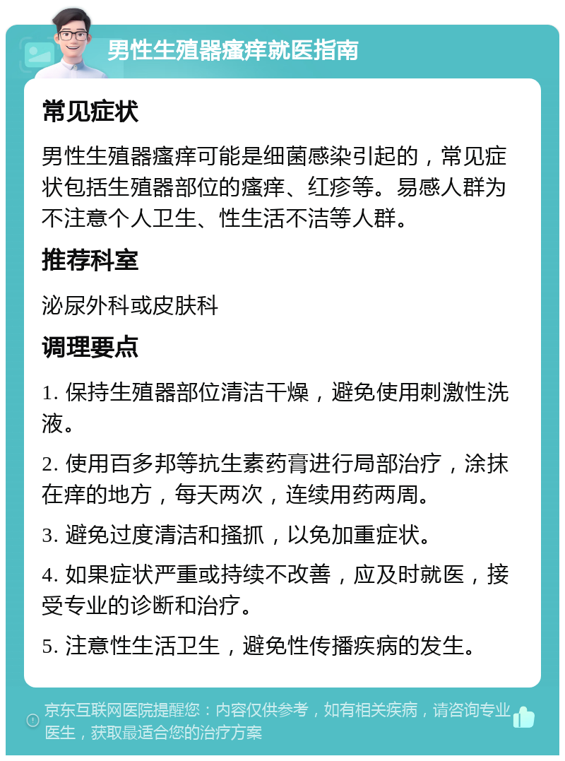 男性生殖器瘙痒就医指南 常见症状 男性生殖器瘙痒可能是细菌感染引起的，常见症状包括生殖器部位的瘙痒、红疹等。易感人群为不注意个人卫生、性生活不洁等人群。 推荐科室 泌尿外科或皮肤科 调理要点 1. 保持生殖器部位清洁干燥，避免使用刺激性洗液。 2. 使用百多邦等抗生素药膏进行局部治疗，涂抹在痒的地方，每天两次，连续用药两周。 3. 避免过度清洁和搔抓，以免加重症状。 4. 如果症状严重或持续不改善，应及时就医，接受专业的诊断和治疗。 5. 注意性生活卫生，避免性传播疾病的发生。