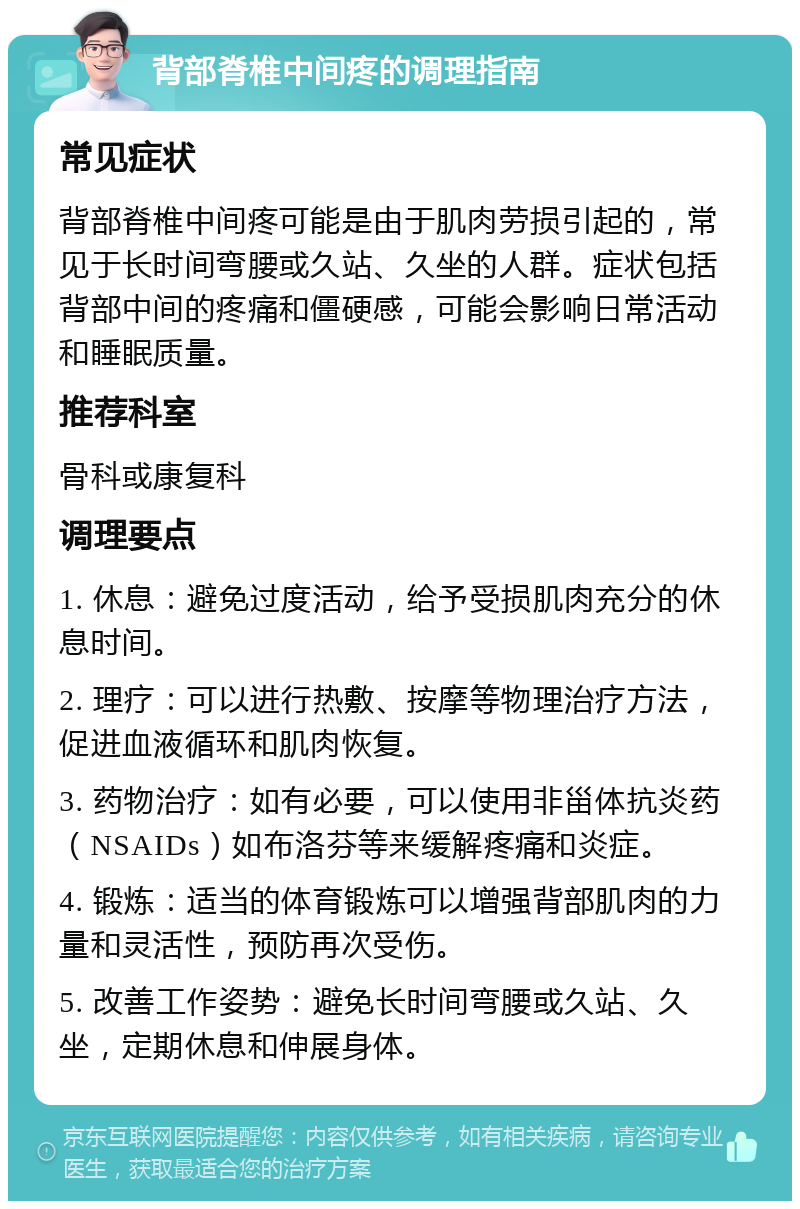 背部脊椎中间疼的调理指南 常见症状 背部脊椎中间疼可能是由于肌肉劳损引起的，常见于长时间弯腰或久站、久坐的人群。症状包括背部中间的疼痛和僵硬感，可能会影响日常活动和睡眠质量。 推荐科室 骨科或康复科 调理要点 1. 休息：避免过度活动，给予受损肌肉充分的休息时间。 2. 理疗：可以进行热敷、按摩等物理治疗方法，促进血液循环和肌肉恢复。 3. 药物治疗：如有必要，可以使用非甾体抗炎药（NSAIDs）如布洛芬等来缓解疼痛和炎症。 4. 锻炼：适当的体育锻炼可以增强背部肌肉的力量和灵活性，预防再次受伤。 5. 改善工作姿势：避免长时间弯腰或久站、久坐，定期休息和伸展身体。