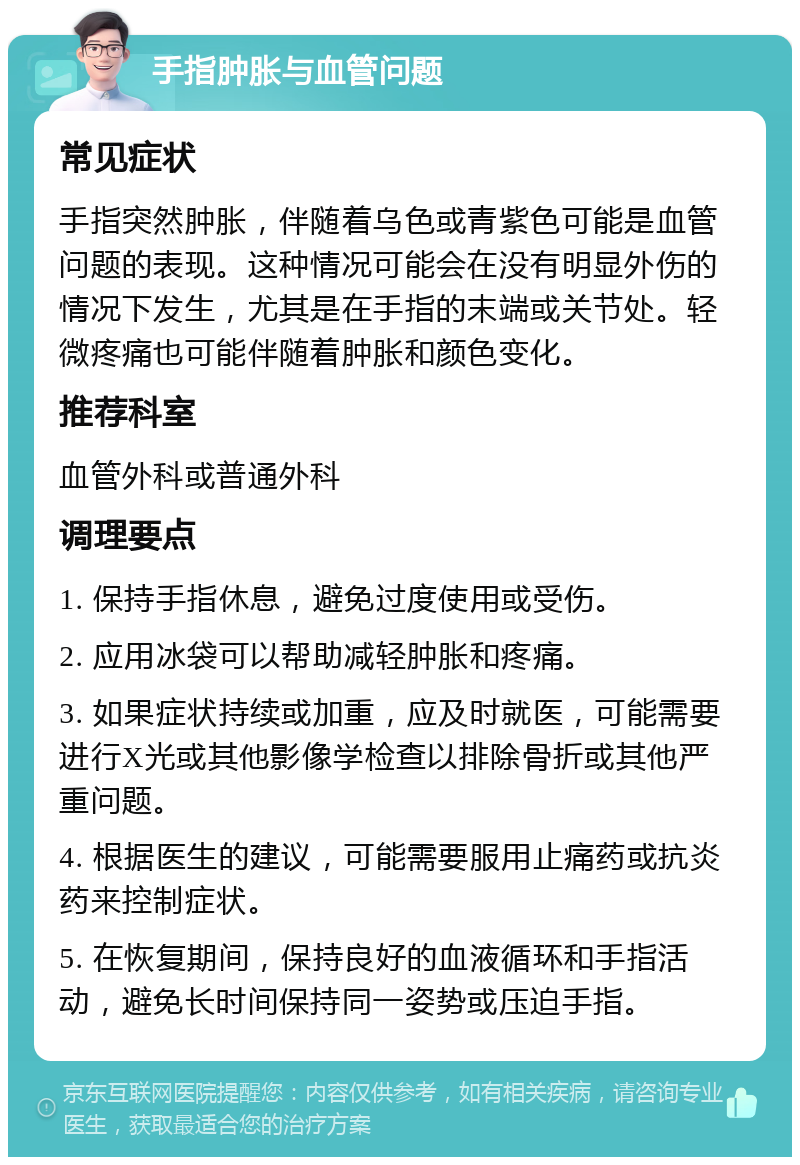 手指肿胀与血管问题 常见症状 手指突然肿胀，伴随着乌色或青紫色可能是血管问题的表现。这种情况可能会在没有明显外伤的情况下发生，尤其是在手指的末端或关节处。轻微疼痛也可能伴随着肿胀和颜色变化。 推荐科室 血管外科或普通外科 调理要点 1. 保持手指休息，避免过度使用或受伤。 2. 应用冰袋可以帮助减轻肿胀和疼痛。 3. 如果症状持续或加重，应及时就医，可能需要进行X光或其他影像学检查以排除骨折或其他严重问题。 4. 根据医生的建议，可能需要服用止痛药或抗炎药来控制症状。 5. 在恢复期间，保持良好的血液循环和手指活动，避免长时间保持同一姿势或压迫手指。