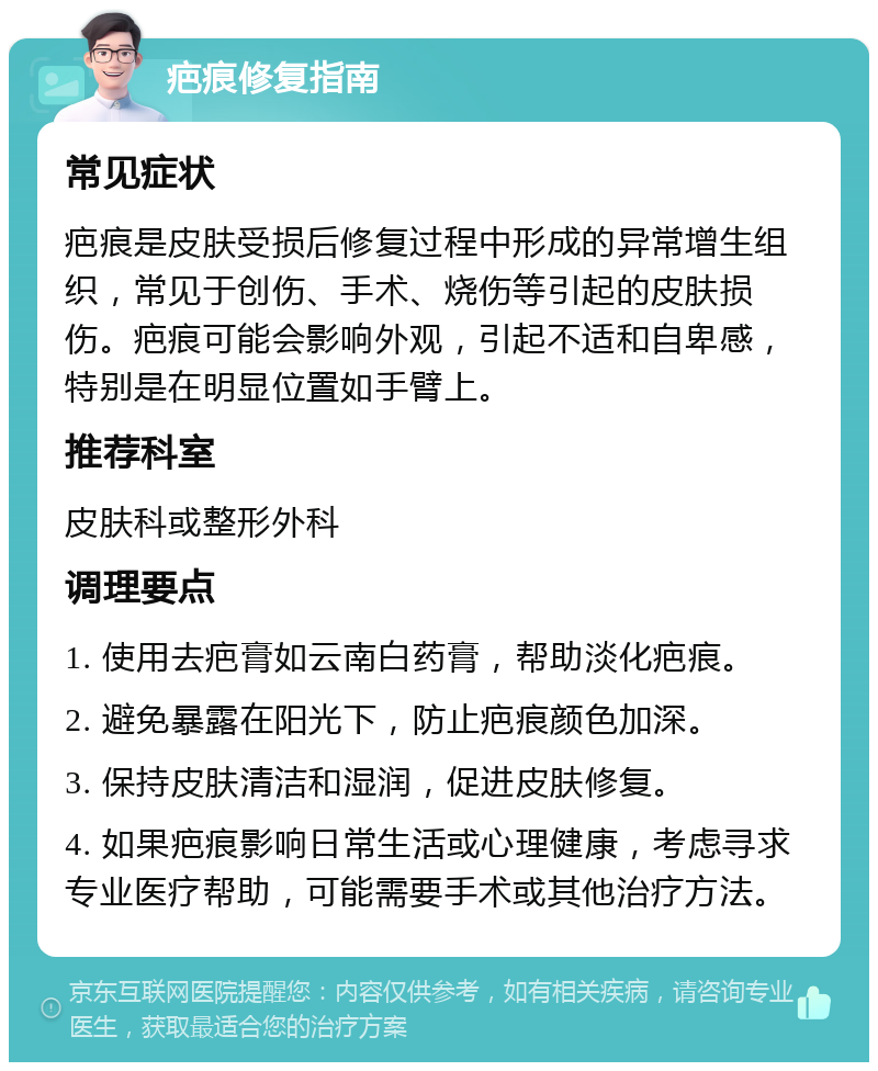 疤痕修复指南 常见症状 疤痕是皮肤受损后修复过程中形成的异常增生组织，常见于创伤、手术、烧伤等引起的皮肤损伤。疤痕可能会影响外观，引起不适和自卑感，特别是在明显位置如手臂上。 推荐科室 皮肤科或整形外科 调理要点 1. 使用去疤膏如云南白药膏，帮助淡化疤痕。 2. 避免暴露在阳光下，防止疤痕颜色加深。 3. 保持皮肤清洁和湿润，促进皮肤修复。 4. 如果疤痕影响日常生活或心理健康，考虑寻求专业医疗帮助，可能需要手术或其他治疗方法。