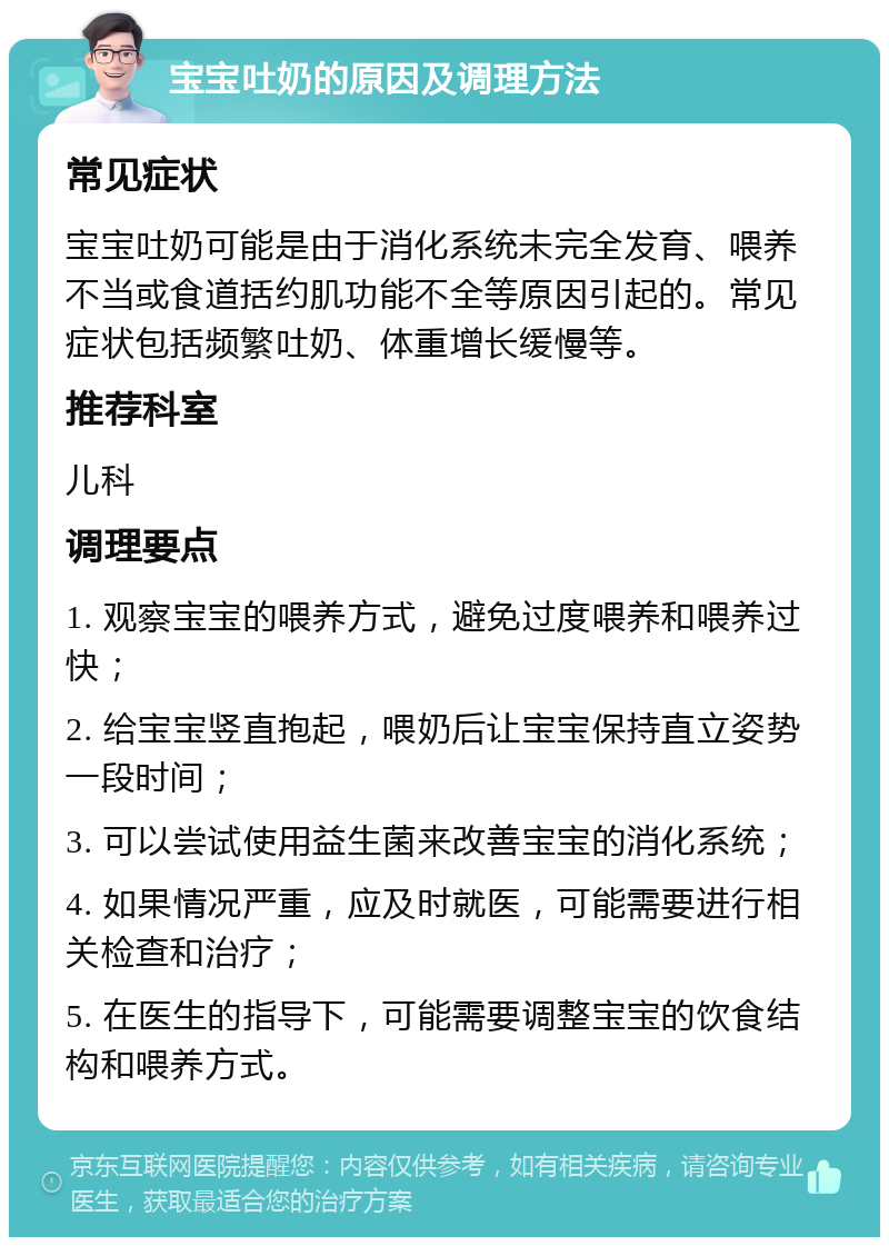 宝宝吐奶的原因及调理方法 常见症状 宝宝吐奶可能是由于消化系统未完全发育、喂养不当或食道括约肌功能不全等原因引起的。常见症状包括频繁吐奶、体重增长缓慢等。 推荐科室 儿科 调理要点 1. 观察宝宝的喂养方式，避免过度喂养和喂养过快； 2. 给宝宝竖直抱起，喂奶后让宝宝保持直立姿势一段时间； 3. 可以尝试使用益生菌来改善宝宝的消化系统； 4. 如果情况严重，应及时就医，可能需要进行相关检查和治疗； 5. 在医生的指导下，可能需要调整宝宝的饮食结构和喂养方式。