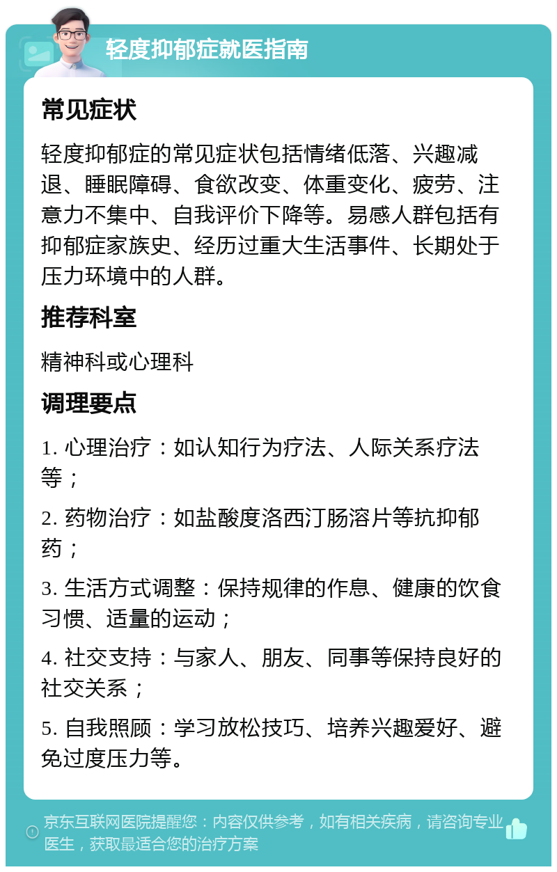 轻度抑郁症就医指南 常见症状 轻度抑郁症的常见症状包括情绪低落、兴趣减退、睡眠障碍、食欲改变、体重变化、疲劳、注意力不集中、自我评价下降等。易感人群包括有抑郁症家族史、经历过重大生活事件、长期处于压力环境中的人群。 推荐科室 精神科或心理科 调理要点 1. 心理治疗：如认知行为疗法、人际关系疗法等； 2. 药物治疗：如盐酸度洛西汀肠溶片等抗抑郁药； 3. 生活方式调整：保持规律的作息、健康的饮食习惯、适量的运动； 4. 社交支持：与家人、朋友、同事等保持良好的社交关系； 5. 自我照顾：学习放松技巧、培养兴趣爱好、避免过度压力等。