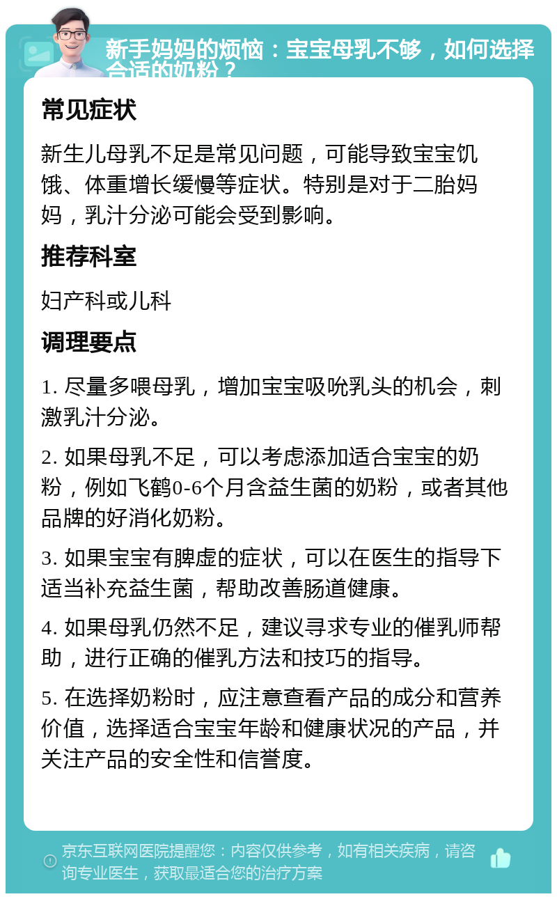 新手妈妈的烦恼：宝宝母乳不够，如何选择合适的奶粉？ 常见症状 新生儿母乳不足是常见问题，可能导致宝宝饥饿、体重增长缓慢等症状。特别是对于二胎妈妈，乳汁分泌可能会受到影响。 推荐科室 妇产科或儿科 调理要点 1. 尽量多喂母乳，增加宝宝吸吮乳头的机会，刺激乳汁分泌。 2. 如果母乳不足，可以考虑添加适合宝宝的奶粉，例如飞鹤0-6个月含益生菌的奶粉，或者其他品牌的好消化奶粉。 3. 如果宝宝有脾虚的症状，可以在医生的指导下适当补充益生菌，帮助改善肠道健康。 4. 如果母乳仍然不足，建议寻求专业的催乳师帮助，进行正确的催乳方法和技巧的指导。 5. 在选择奶粉时，应注意查看产品的成分和营养价值，选择适合宝宝年龄和健康状况的产品，并关注产品的安全性和信誉度。