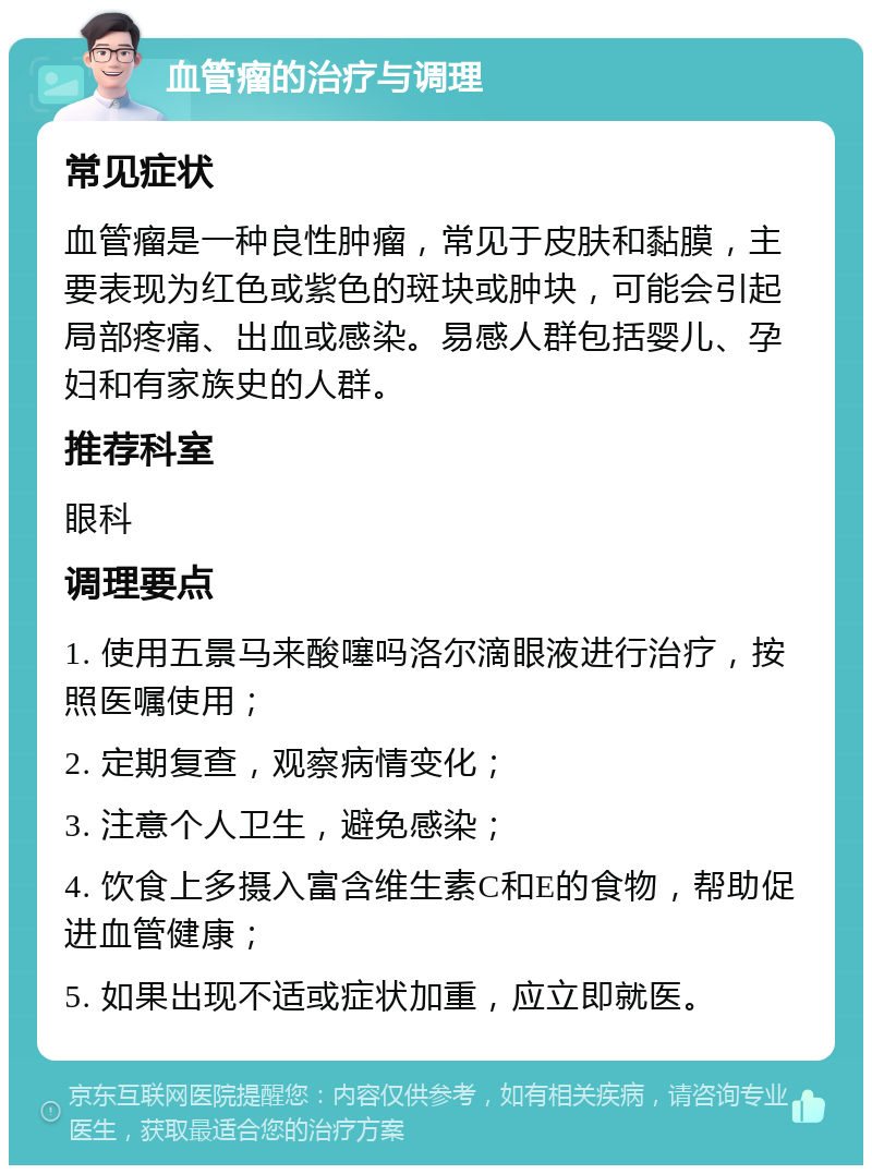 血管瘤的治疗与调理 常见症状 血管瘤是一种良性肿瘤，常见于皮肤和黏膜，主要表现为红色或紫色的斑块或肿块，可能会引起局部疼痛、出血或感染。易感人群包括婴儿、孕妇和有家族史的人群。 推荐科室 眼科 调理要点 1. 使用五景马来酸噻吗洛尔滴眼液进行治疗，按照医嘱使用； 2. 定期复查，观察病情变化； 3. 注意个人卫生，避免感染； 4. 饮食上多摄入富含维生素C和E的食物，帮助促进血管健康； 5. 如果出现不适或症状加重，应立即就医。