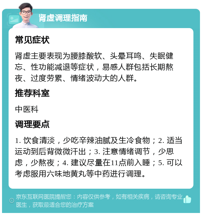 肾虚调理指南 常见症状 肾虚主要表现为腰膝酸软、头晕耳鸣、失眠健忘、性功能减退等症状，易感人群包括长期熬夜、过度劳累、情绪波动大的人群。 推荐科室 中医科 调理要点 1. 饮食清淡，少吃辛辣油腻及生冷食物；2. 适当运动到后背微微汗出；3. 注意情绪调节，少思虑，少熬夜；4. 建议尽量在11点前入睡；5. 可以考虑服用六味地黄丸等中药进行调理。