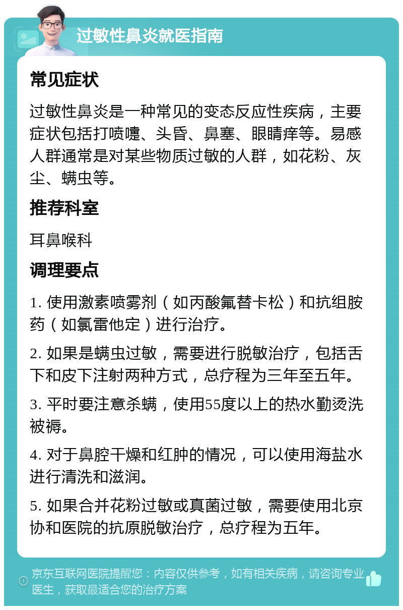 过敏性鼻炎就医指南 常见症状 过敏性鼻炎是一种常见的变态反应性疾病，主要症状包括打喷嚏、头昏、鼻塞、眼睛痒等。易感人群通常是对某些物质过敏的人群，如花粉、灰尘、螨虫等。 推荐科室 耳鼻喉科 调理要点 1. 使用激素喷雾剂（如丙酸氟替卡松）和抗组胺药（如氯雷他定）进行治疗。 2. 如果是螨虫过敏，需要进行脱敏治疗，包括舌下和皮下注射两种方式，总疗程为三年至五年。 3. 平时要注意杀螨，使用55度以上的热水勤烫洗被褥。 4. 对于鼻腔干燥和红肿的情况，可以使用海盐水进行清洗和滋润。 5. 如果合并花粉过敏或真菌过敏，需要使用北京协和医院的抗原脱敏治疗，总疗程为五年。