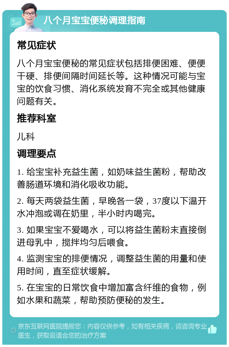 八个月宝宝便秘调理指南 常见症状 八个月宝宝便秘的常见症状包括排便困难、便便干硬、排便间隔时间延长等。这种情况可能与宝宝的饮食习惯、消化系统发育不完全或其他健康问题有关。 推荐科室 儿科 调理要点 1. 给宝宝补充益生菌，如奶味益生菌粉，帮助改善肠道环境和消化吸收功能。 2. 每天两袋益生菌，早晚各一袋，37度以下温开水冲泡或调在奶里，半小时内喝完。 3. 如果宝宝不爱喝水，可以将益生菌粉末直接倒进母乳中，搅拌均匀后喂食。 4. 监测宝宝的排便情况，调整益生菌的用量和使用时间，直至症状缓解。 5. 在宝宝的日常饮食中增加富含纤维的食物，例如水果和蔬菜，帮助预防便秘的发生。