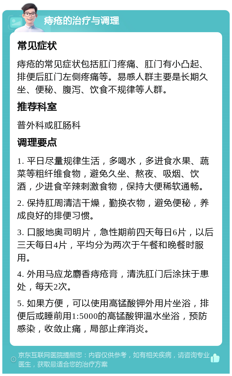 痔疮的治疗与调理 常见症状 痔疮的常见症状包括肛门疼痛、肛门有小凸起、排便后肛门左侧疼痛等。易感人群主要是长期久坐、便秘、腹泻、饮食不规律等人群。 推荐科室 普外科或肛肠科 调理要点 1. 平日尽量规律生活，多喝水，多进食水果、蔬菜等粗纤维食物，避免久坐、熬夜、吸烟、饮酒，少进食辛辣刺激食物，保持大便稀软通畅。 2. 保持肛周清洁干燥，勤换衣物，避免便秘，养成良好的排便习惯。 3. 口服地奥司明片，急性期前四天每日6片，以后三天每日4片，平均分为两次于午餐和晚餐时服用。 4. 外用马应龙麝香痔疮膏，清洗肛门后涂抹于患处，每天2次。 5. 如果方便，可以使用高锰酸钾外用片坐浴，排便后或睡前用1:5000的高锰酸钾温水坐浴，预防感染，收敛止痛，局部止痒消炎。