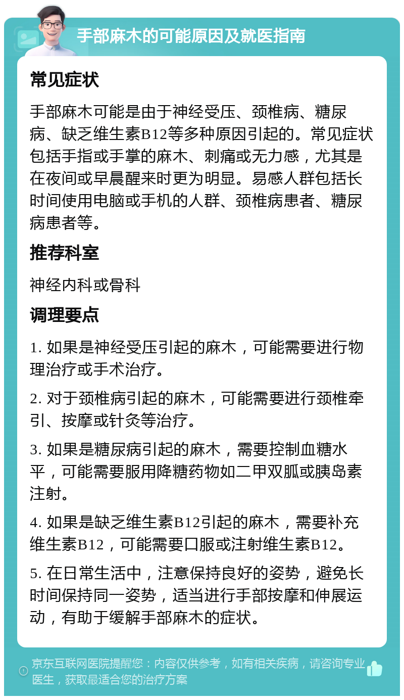 手部麻木的可能原因及就医指南 常见症状 手部麻木可能是由于神经受压、颈椎病、糖尿病、缺乏维生素B12等多种原因引起的。常见症状包括手指或手掌的麻木、刺痛或无力感，尤其是在夜间或早晨醒来时更为明显。易感人群包括长时间使用电脑或手机的人群、颈椎病患者、糖尿病患者等。 推荐科室 神经内科或骨科 调理要点 1. 如果是神经受压引起的麻木，可能需要进行物理治疗或手术治疗。 2. 对于颈椎病引起的麻木，可能需要进行颈椎牵引、按摩或针灸等治疗。 3. 如果是糖尿病引起的麻木，需要控制血糖水平，可能需要服用降糖药物如二甲双胍或胰岛素注射。 4. 如果是缺乏维生素B12引起的麻木，需要补充维生素B12，可能需要口服或注射维生素B12。 5. 在日常生活中，注意保持良好的姿势，避免长时间保持同一姿势，适当进行手部按摩和伸展运动，有助于缓解手部麻木的症状。