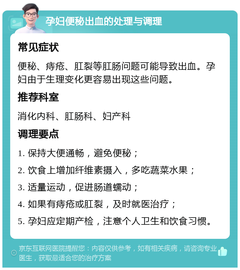 孕妇便秘出血的处理与调理 常见症状 便秘、痔疮、肛裂等肛肠问题可能导致出血。孕妇由于生理变化更容易出现这些问题。 推荐科室 消化内科、肛肠科、妇产科 调理要点 1. 保持大便通畅，避免便秘； 2. 饮食上增加纤维素摄入，多吃蔬菜水果； 3. 适量运动，促进肠道蠕动； 4. 如果有痔疮或肛裂，及时就医治疗； 5. 孕妇应定期产检，注意个人卫生和饮食习惯。