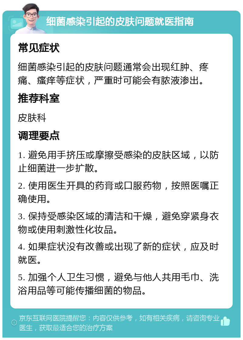 细菌感染引起的皮肤问题就医指南 常见症状 细菌感染引起的皮肤问题通常会出现红肿、疼痛、瘙痒等症状，严重时可能会有脓液渗出。 推荐科室 皮肤科 调理要点 1. 避免用手挤压或摩擦受感染的皮肤区域，以防止细菌进一步扩散。 2. 使用医生开具的药膏或口服药物，按照医嘱正确使用。 3. 保持受感染区域的清洁和干燥，避免穿紧身衣物或使用刺激性化妆品。 4. 如果症状没有改善或出现了新的症状，应及时就医。 5. 加强个人卫生习惯，避免与他人共用毛巾、洗浴用品等可能传播细菌的物品。