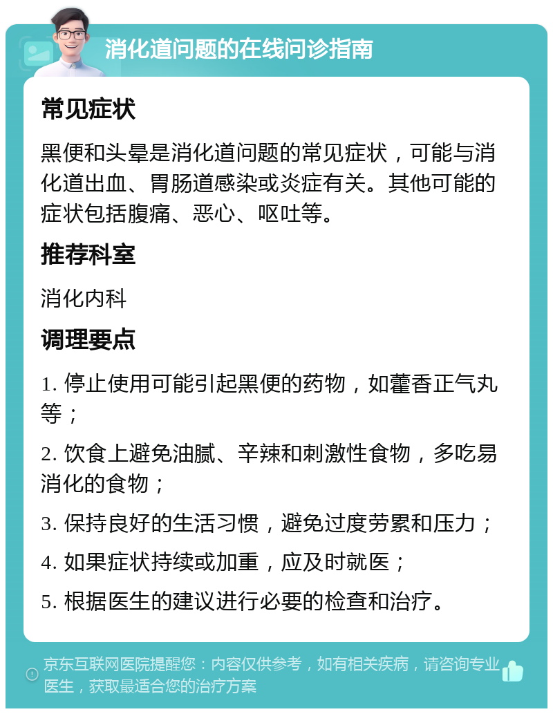 消化道问题的在线问诊指南 常见症状 黑便和头晕是消化道问题的常见症状，可能与消化道出血、胃肠道感染或炎症有关。其他可能的症状包括腹痛、恶心、呕吐等。 推荐科室 消化内科 调理要点 1. 停止使用可能引起黑便的药物，如藿香正气丸等； 2. 饮食上避免油腻、辛辣和刺激性食物，多吃易消化的食物； 3. 保持良好的生活习惯，避免过度劳累和压力； 4. 如果症状持续或加重，应及时就医； 5. 根据医生的建议进行必要的检查和治疗。