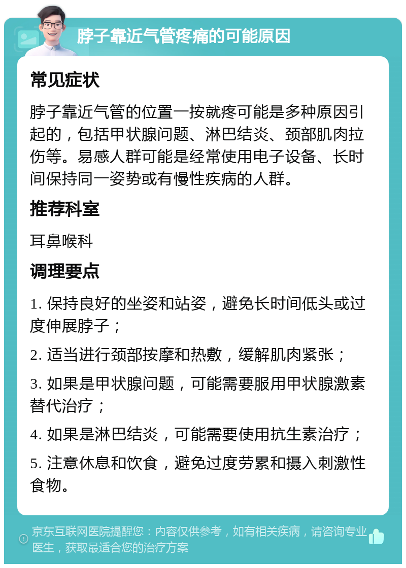 脖子靠近气管疼痛的可能原因 常见症状 脖子靠近气管的位置一按就疼可能是多种原因引起的，包括甲状腺问题、淋巴结炎、颈部肌肉拉伤等。易感人群可能是经常使用电子设备、长时间保持同一姿势或有慢性疾病的人群。 推荐科室 耳鼻喉科 调理要点 1. 保持良好的坐姿和站姿，避免长时间低头或过度伸展脖子； 2. 适当进行颈部按摩和热敷，缓解肌肉紧张； 3. 如果是甲状腺问题，可能需要服用甲状腺激素替代治疗； 4. 如果是淋巴结炎，可能需要使用抗生素治疗； 5. 注意休息和饮食，避免过度劳累和摄入刺激性食物。