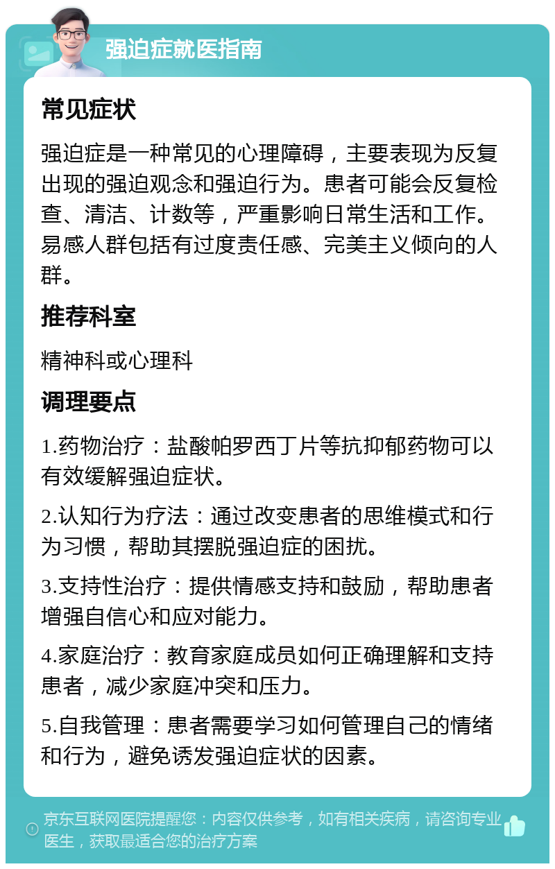 强迫症就医指南 常见症状 强迫症是一种常见的心理障碍，主要表现为反复出现的强迫观念和强迫行为。患者可能会反复检查、清洁、计数等，严重影响日常生活和工作。易感人群包括有过度责任感、完美主义倾向的人群。 推荐科室 精神科或心理科 调理要点 1.药物治疗：盐酸帕罗西丁片等抗抑郁药物可以有效缓解强迫症状。 2.认知行为疗法：通过改变患者的思维模式和行为习惯，帮助其摆脱强迫症的困扰。 3.支持性治疗：提供情感支持和鼓励，帮助患者增强自信心和应对能力。 4.家庭治疗：教育家庭成员如何正确理解和支持患者，减少家庭冲突和压力。 5.自我管理：患者需要学习如何管理自己的情绪和行为，避免诱发强迫症状的因素。