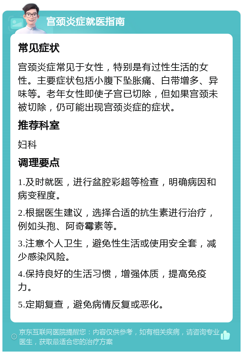 宫颈炎症就医指南 常见症状 宫颈炎症常见于女性，特别是有过性生活的女性。主要症状包括小腹下坠胀痛、白带增多、异味等。老年女性即使子宫已切除，但如果宫颈未被切除，仍可能出现宫颈炎症的症状。 推荐科室 妇科 调理要点 1.及时就医，进行盆腔彩超等检查，明确病因和病变程度。 2.根据医生建议，选择合适的抗生素进行治疗，例如头孢、阿奇霉素等。 3.注意个人卫生，避免性生活或使用安全套，减少感染风险。 4.保持良好的生活习惯，增强体质，提高免疫力。 5.定期复查，避免病情反复或恶化。