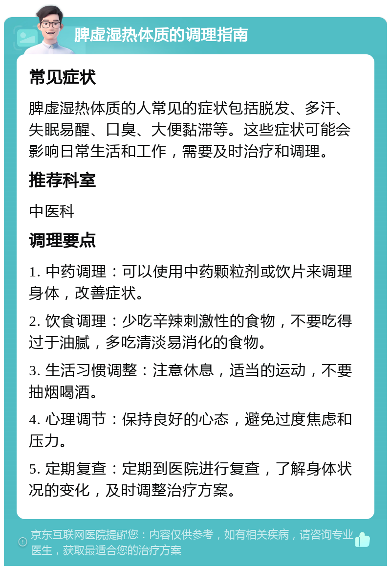 脾虚湿热体质的调理指南 常见症状 脾虚湿热体质的人常见的症状包括脱发、多汗、失眠易醒、口臭、大便黏滞等。这些症状可能会影响日常生活和工作，需要及时治疗和调理。 推荐科室 中医科 调理要点 1. 中药调理：可以使用中药颗粒剂或饮片来调理身体，改善症状。 2. 饮食调理：少吃辛辣刺激性的食物，不要吃得过于油腻，多吃清淡易消化的食物。 3. 生活习惯调整：注意休息，适当的运动，不要抽烟喝酒。 4. 心理调节：保持良好的心态，避免过度焦虑和压力。 5. 定期复查：定期到医院进行复查，了解身体状况的变化，及时调整治疗方案。