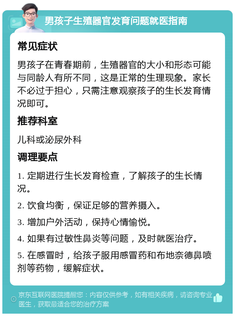 男孩子生殖器官发育问题就医指南 常见症状 男孩子在青春期前，生殖器官的大小和形态可能与同龄人有所不同，这是正常的生理现象。家长不必过于担心，只需注意观察孩子的生长发育情况即可。 推荐科室 儿科或泌尿外科 调理要点 1. 定期进行生长发育检查，了解孩子的生长情况。 2. 饮食均衡，保证足够的营养摄入。 3. 增加户外活动，保持心情愉悦。 4. 如果有过敏性鼻炎等问题，及时就医治疗。 5. 在感冒时，给孩子服用感冒药和布地奈德鼻喷剂等药物，缓解症状。