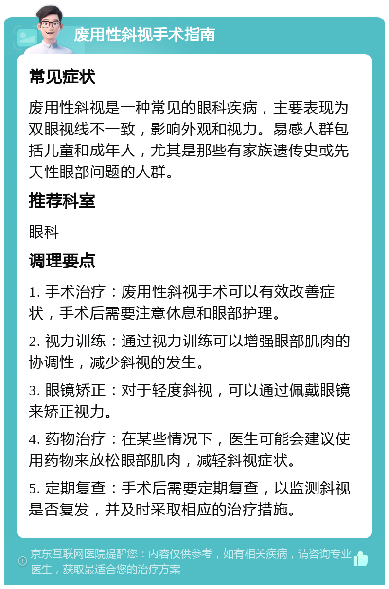 废用性斜视手术指南 常见症状 废用性斜视是一种常见的眼科疾病，主要表现为双眼视线不一致，影响外观和视力。易感人群包括儿童和成年人，尤其是那些有家族遗传史或先天性眼部问题的人群。 推荐科室 眼科 调理要点 1. 手术治疗：废用性斜视手术可以有效改善症状，手术后需要注意休息和眼部护理。 2. 视力训练：通过视力训练可以增强眼部肌肉的协调性，减少斜视的发生。 3. 眼镜矫正：对于轻度斜视，可以通过佩戴眼镜来矫正视力。 4. 药物治疗：在某些情况下，医生可能会建议使用药物来放松眼部肌肉，减轻斜视症状。 5. 定期复查：手术后需要定期复查，以监测斜视是否复发，并及时采取相应的治疗措施。