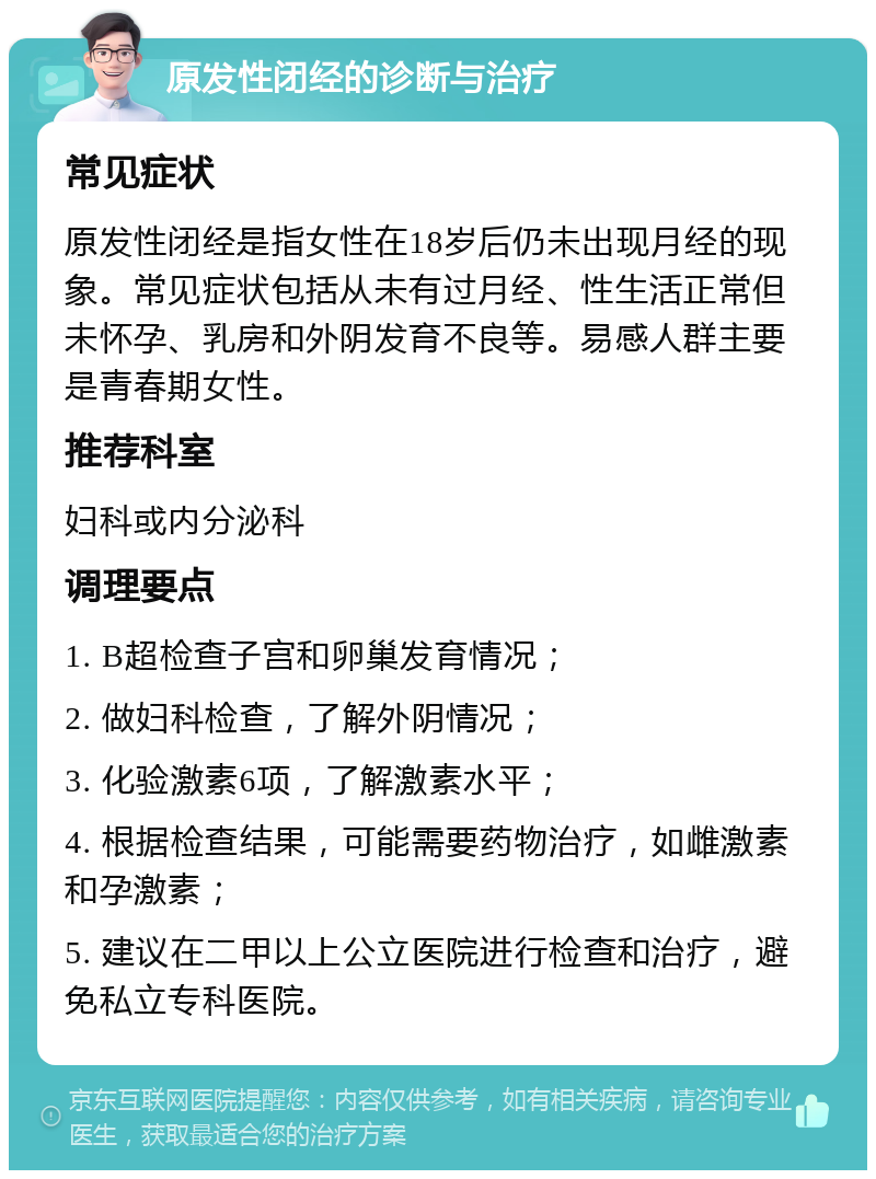 原发性闭经的诊断与治疗 常见症状 原发性闭经是指女性在18岁后仍未出现月经的现象。常见症状包括从未有过月经、性生活正常但未怀孕、乳房和外阴发育不良等。易感人群主要是青春期女性。 推荐科室 妇科或内分泌科 调理要点 1. B超检查子宫和卵巢发育情况； 2. 做妇科检查，了解外阴情况； 3. 化验激素6项，了解激素水平； 4. 根据检查结果，可能需要药物治疗，如雌激素和孕激素； 5. 建议在二甲以上公立医院进行检查和治疗，避免私立专科医院。