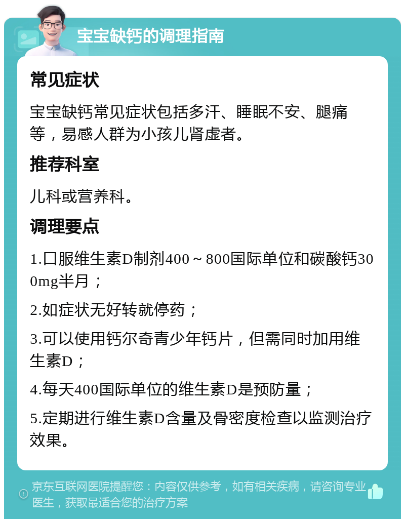 宝宝缺钙的调理指南 常见症状 宝宝缺钙常见症状包括多汗、睡眠不安、腿痛等，易感人群为小孩儿肾虚者。 推荐科室 儿科或营养科。 调理要点 1.口服维生素D制剂400～800国际单位和碳酸钙300mg半月； 2.如症状无好转就停药； 3.可以使用钙尔奇青少年钙片，但需同时加用维生素D； 4.每天400国际单位的维生素D是预防量； 5.定期进行维生素D含量及骨密度检查以监测治疗效果。