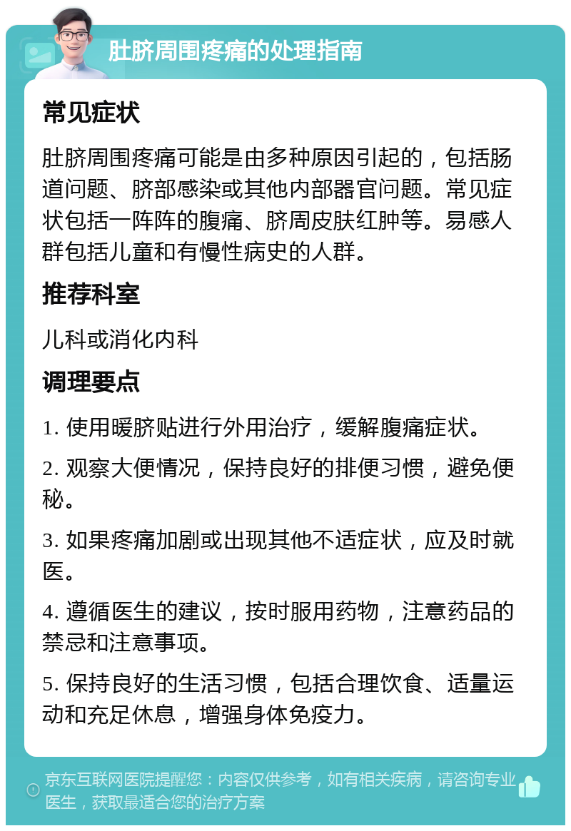 肚脐周围疼痛的处理指南 常见症状 肚脐周围疼痛可能是由多种原因引起的，包括肠道问题、脐部感染或其他内部器官问题。常见症状包括一阵阵的腹痛、脐周皮肤红肿等。易感人群包括儿童和有慢性病史的人群。 推荐科室 儿科或消化内科 调理要点 1. 使用暖脐贴进行外用治疗，缓解腹痛症状。 2. 观察大便情况，保持良好的排便习惯，避免便秘。 3. 如果疼痛加剧或出现其他不适症状，应及时就医。 4. 遵循医生的建议，按时服用药物，注意药品的禁忌和注意事项。 5. 保持良好的生活习惯，包括合理饮食、适量运动和充足休息，增强身体免疫力。