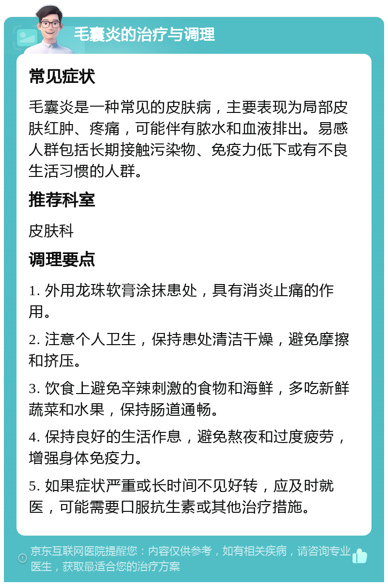 毛囊炎的治疗与调理 常见症状 毛囊炎是一种常见的皮肤病，主要表现为局部皮肤红肿、疼痛，可能伴有脓水和血液排出。易感人群包括长期接触污染物、免疫力低下或有不良生活习惯的人群。 推荐科室 皮肤科 调理要点 1. 外用龙珠软膏涂抹患处，具有消炎止痛的作用。 2. 注意个人卫生，保持患处清洁干燥，避免摩擦和挤压。 3. 饮食上避免辛辣刺激的食物和海鲜，多吃新鲜蔬菜和水果，保持肠道通畅。 4. 保持良好的生活作息，避免熬夜和过度疲劳，增强身体免疫力。 5. 如果症状严重或长时间不见好转，应及时就医，可能需要口服抗生素或其他治疗措施。