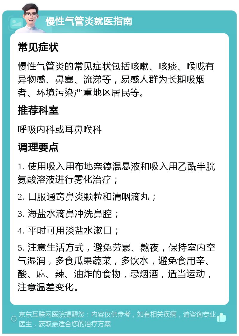 慢性气管炎就医指南 常见症状 慢性气管炎的常见症状包括咳嗽、咳痰、喉咙有异物感、鼻塞、流涕等，易感人群为长期吸烟者、环境污染严重地区居民等。 推荐科室 呼吸内科或耳鼻喉科 调理要点 1. 使用吸入用布地奈德混悬液和吸入用乙酰半胱氨酸溶液进行雾化治疗； 2. 口服通窍鼻炎颗粒和清咽滴丸； 3. 海盐水滴鼻冲洗鼻腔； 4. 平时可用淡盐水漱口； 5. 注意生活方式，避免劳累、熬夜，保持室内空气湿润，多食瓜果蔬菜，多饮水，避免食用辛、酸、麻、辣、油炸的食物，忌烟酒，适当运动，注意温差变化。