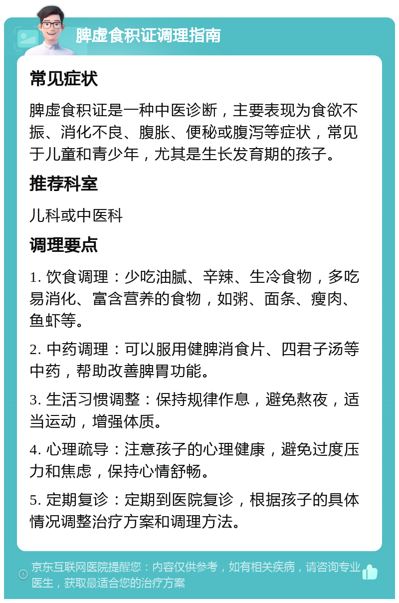 脾虚食积证调理指南 常见症状 脾虚食积证是一种中医诊断，主要表现为食欲不振、消化不良、腹胀、便秘或腹泻等症状，常见于儿童和青少年，尤其是生长发育期的孩子。 推荐科室 儿科或中医科 调理要点 1. 饮食调理：少吃油腻、辛辣、生冷食物，多吃易消化、富含营养的食物，如粥、面条、瘦肉、鱼虾等。 2. 中药调理：可以服用健脾消食片、四君子汤等中药，帮助改善脾胃功能。 3. 生活习惯调整：保持规律作息，避免熬夜，适当运动，增强体质。 4. 心理疏导：注意孩子的心理健康，避免过度压力和焦虑，保持心情舒畅。 5. 定期复诊：定期到医院复诊，根据孩子的具体情况调整治疗方案和调理方法。