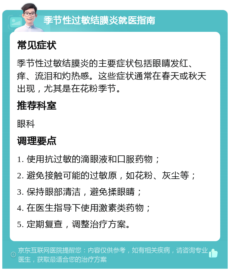 季节性过敏结膜炎就医指南 常见症状 季节性过敏结膜炎的主要症状包括眼睛发红、痒、流泪和灼热感。这些症状通常在春天或秋天出现，尤其是在花粉季节。 推荐科室 眼科 调理要点 1. 使用抗过敏的滴眼液和口服药物； 2. 避免接触可能的过敏原，如花粉、灰尘等； 3. 保持眼部清洁，避免揉眼睛； 4. 在医生指导下使用激素类药物； 5. 定期复查，调整治疗方案。