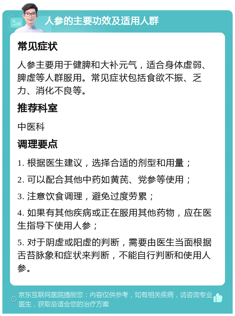 人参的主要功效及适用人群 常见症状 人参主要用于健脾和大补元气，适合身体虚弱、脾虚等人群服用。常见症状包括食欲不振、乏力、消化不良等。 推荐科室 中医科 调理要点 1. 根据医生建议，选择合适的剂型和用量； 2. 可以配合其他中药如黄芪、党参等使用； 3. 注意饮食调理，避免过度劳累； 4. 如果有其他疾病或正在服用其他药物，应在医生指导下使用人参； 5. 对于阴虚或阳虚的判断，需要由医生当面根据舌苔脉象和症状来判断，不能自行判断和使用人参。