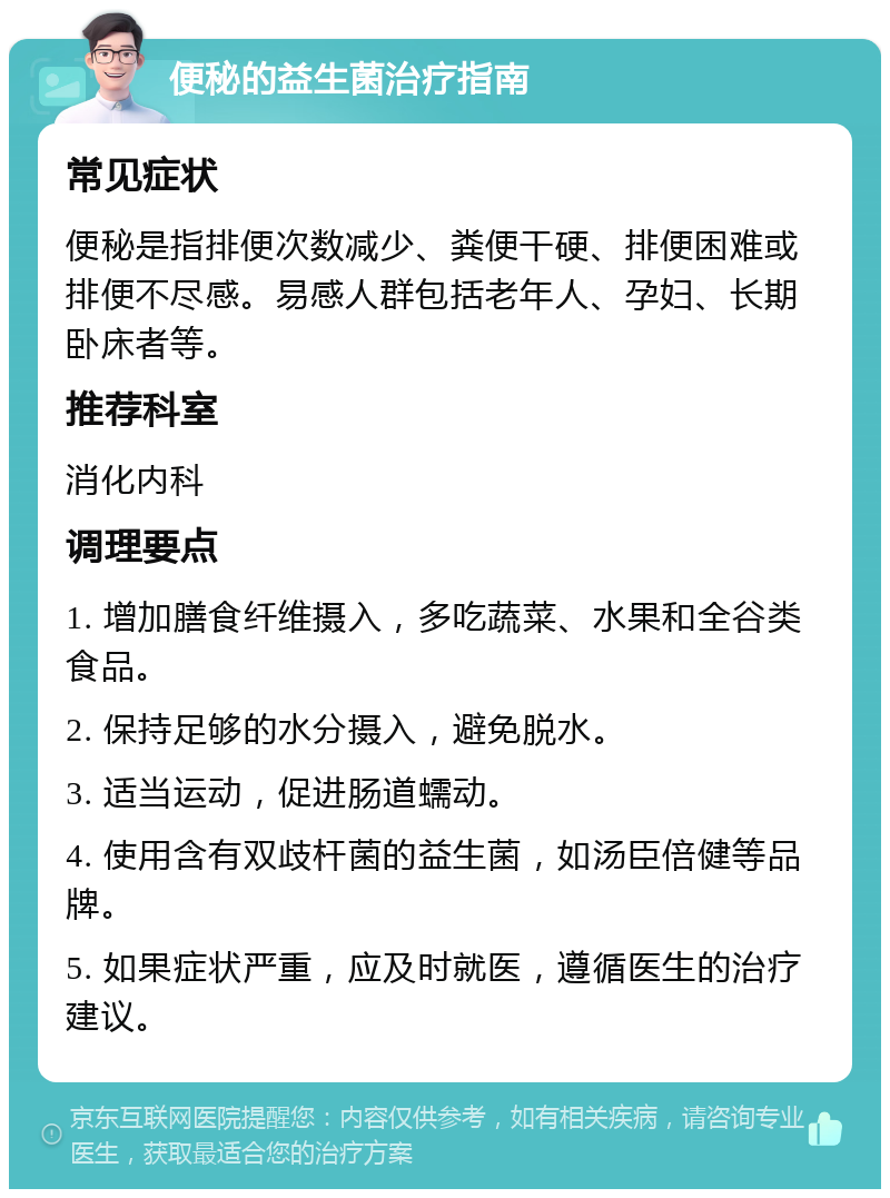 便秘的益生菌治疗指南 常见症状 便秘是指排便次数减少、粪便干硬、排便困难或排便不尽感。易感人群包括老年人、孕妇、长期卧床者等。 推荐科室 消化内科 调理要点 1. 增加膳食纤维摄入，多吃蔬菜、水果和全谷类食品。 2. 保持足够的水分摄入，避免脱水。 3. 适当运动，促进肠道蠕动。 4. 使用含有双歧杆菌的益生菌，如汤臣倍健等品牌。 5. 如果症状严重，应及时就医，遵循医生的治疗建议。