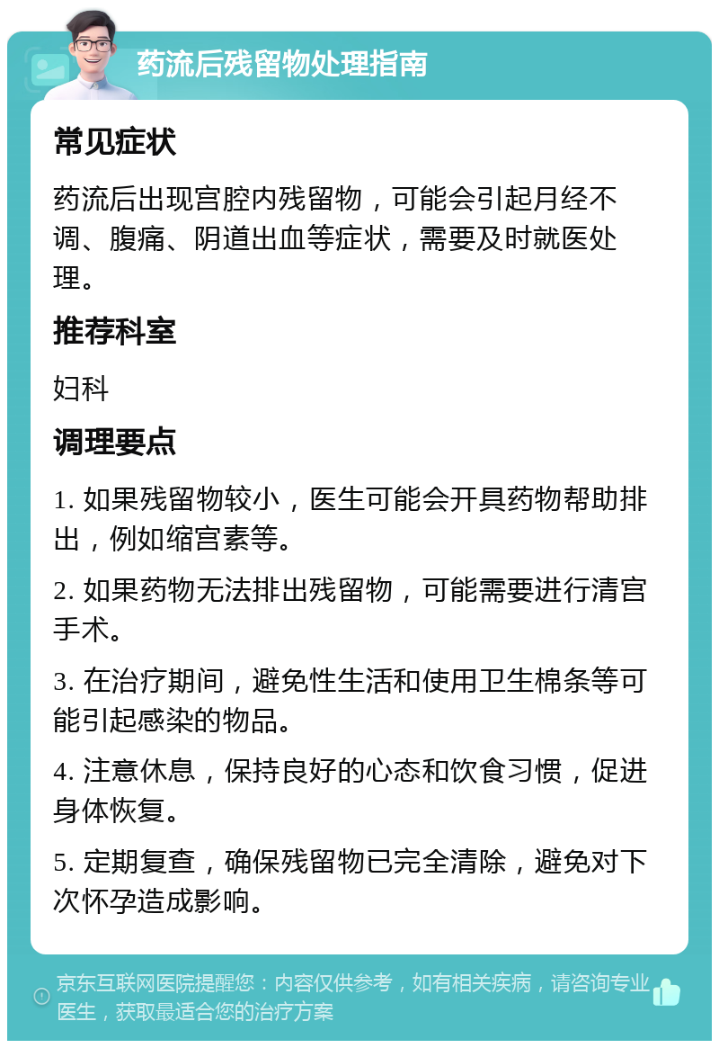 药流后残留物处理指南 常见症状 药流后出现宫腔内残留物，可能会引起月经不调、腹痛、阴道出血等症状，需要及时就医处理。 推荐科室 妇科 调理要点 1. 如果残留物较小，医生可能会开具药物帮助排出，例如缩宫素等。 2. 如果药物无法排出残留物，可能需要进行清宫手术。 3. 在治疗期间，避免性生活和使用卫生棉条等可能引起感染的物品。 4. 注意休息，保持良好的心态和饮食习惯，促进身体恢复。 5. 定期复查，确保残留物已完全清除，避免对下次怀孕造成影响。