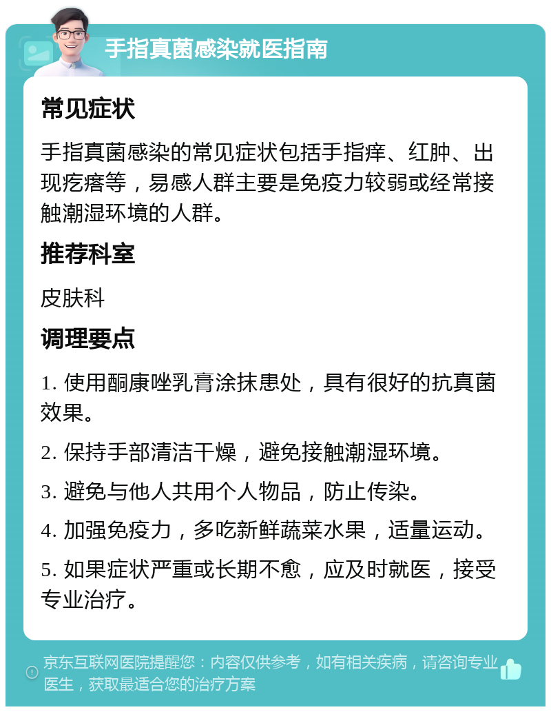 手指真菌感染就医指南 常见症状 手指真菌感染的常见症状包括手指痒、红肿、出现疙瘩等，易感人群主要是免疫力较弱或经常接触潮湿环境的人群。 推荐科室 皮肤科 调理要点 1. 使用酮康唑乳膏涂抹患处，具有很好的抗真菌效果。 2. 保持手部清洁干燥，避免接触潮湿环境。 3. 避免与他人共用个人物品，防止传染。 4. 加强免疫力，多吃新鲜蔬菜水果，适量运动。 5. 如果症状严重或长期不愈，应及时就医，接受专业治疗。