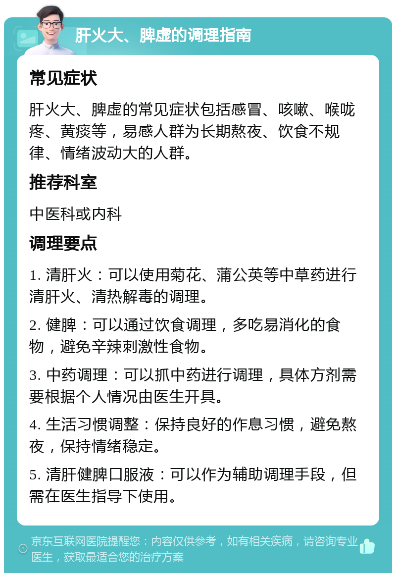 肝火大、脾虚的调理指南 常见症状 肝火大、脾虚的常见症状包括感冒、咳嗽、喉咙疼、黄痰等，易感人群为长期熬夜、饮食不规律、情绪波动大的人群。 推荐科室 中医科或内科 调理要点 1. 清肝火：可以使用菊花、蒲公英等中草药进行清肝火、清热解毒的调理。 2. 健脾：可以通过饮食调理，多吃易消化的食物，避免辛辣刺激性食物。 3. 中药调理：可以抓中药进行调理，具体方剂需要根据个人情况由医生开具。 4. 生活习惯调整：保持良好的作息习惯，避免熬夜，保持情绪稳定。 5. 清肝健脾口服液：可以作为辅助调理手段，但需在医生指导下使用。