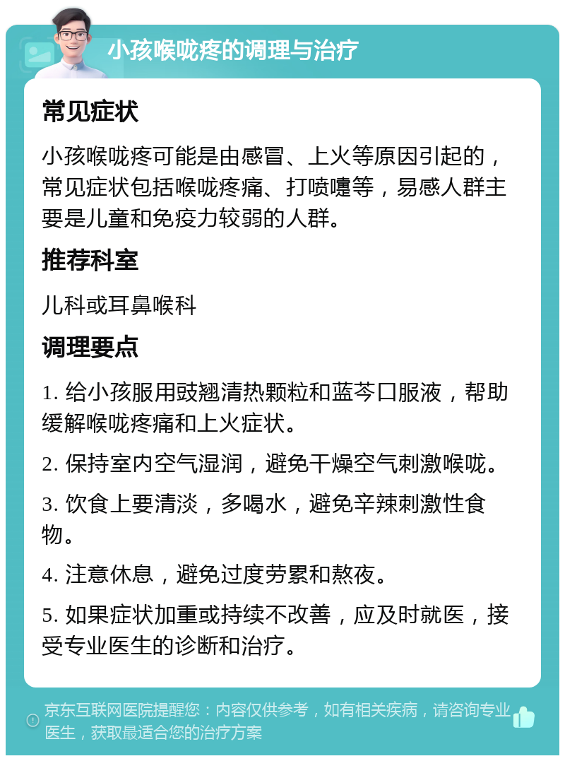 小孩喉咙疼的调理与治疗 常见症状 小孩喉咙疼可能是由感冒、上火等原因引起的，常见症状包括喉咙疼痛、打喷嚏等，易感人群主要是儿童和免疫力较弱的人群。 推荐科室 儿科或耳鼻喉科 调理要点 1. 给小孩服用豉翘清热颗粒和蓝芩口服液，帮助缓解喉咙疼痛和上火症状。 2. 保持室内空气湿润，避免干燥空气刺激喉咙。 3. 饮食上要清淡，多喝水，避免辛辣刺激性食物。 4. 注意休息，避免过度劳累和熬夜。 5. 如果症状加重或持续不改善，应及时就医，接受专业医生的诊断和治疗。