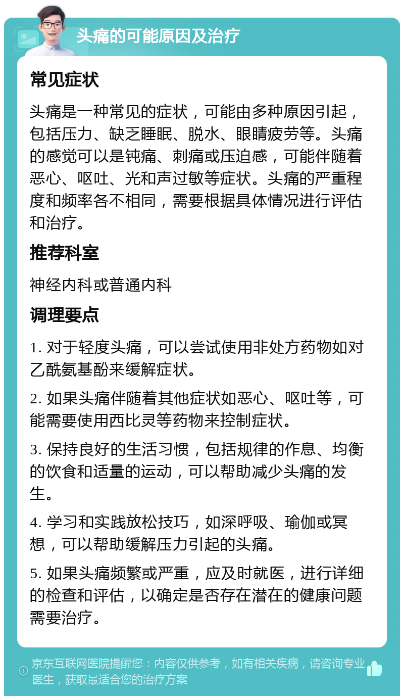 头痛的可能原因及治疗 常见症状 头痛是一种常见的症状，可能由多种原因引起，包括压力、缺乏睡眠、脱水、眼睛疲劳等。头痛的感觉可以是钝痛、刺痛或压迫感，可能伴随着恶心、呕吐、光和声过敏等症状。头痛的严重程度和频率各不相同，需要根据具体情况进行评估和治疗。 推荐科室 神经内科或普通内科 调理要点 1. 对于轻度头痛，可以尝试使用非处方药物如对乙酰氨基酚来缓解症状。 2. 如果头痛伴随着其他症状如恶心、呕吐等，可能需要使用西比灵等药物来控制症状。 3. 保持良好的生活习惯，包括规律的作息、均衡的饮食和适量的运动，可以帮助减少头痛的发生。 4. 学习和实践放松技巧，如深呼吸、瑜伽或冥想，可以帮助缓解压力引起的头痛。 5. 如果头痛频繁或严重，应及时就医，进行详细的检查和评估，以确定是否存在潜在的健康问题需要治疗。