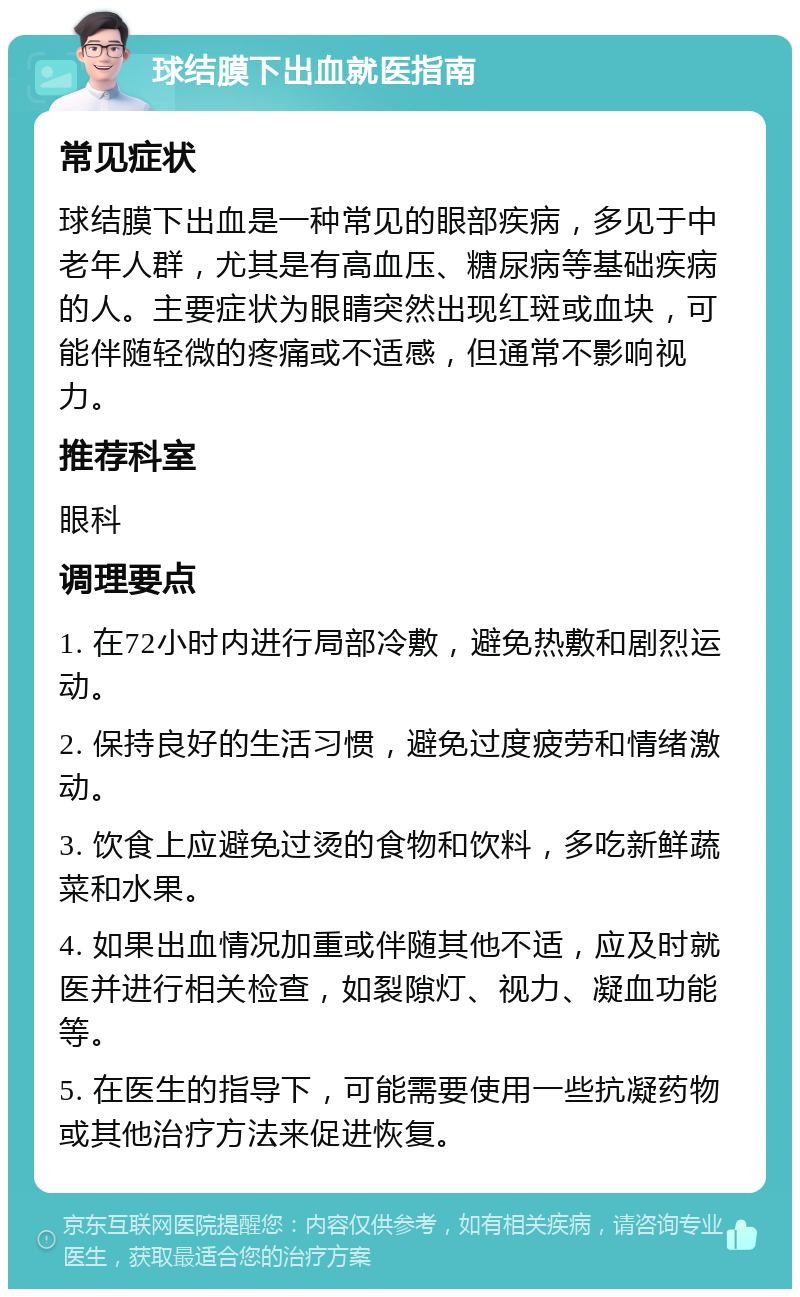 球结膜下出血就医指南 常见症状 球结膜下出血是一种常见的眼部疾病，多见于中老年人群，尤其是有高血压、糖尿病等基础疾病的人。主要症状为眼睛突然出现红斑或血块，可能伴随轻微的疼痛或不适感，但通常不影响视力。 推荐科室 眼科 调理要点 1. 在72小时内进行局部冷敷，避免热敷和剧烈运动。 2. 保持良好的生活习惯，避免过度疲劳和情绪激动。 3. 饮食上应避免过烫的食物和饮料，多吃新鲜蔬菜和水果。 4. 如果出血情况加重或伴随其他不适，应及时就医并进行相关检查，如裂隙灯、视力、凝血功能等。 5. 在医生的指导下，可能需要使用一些抗凝药物或其他治疗方法来促进恢复。