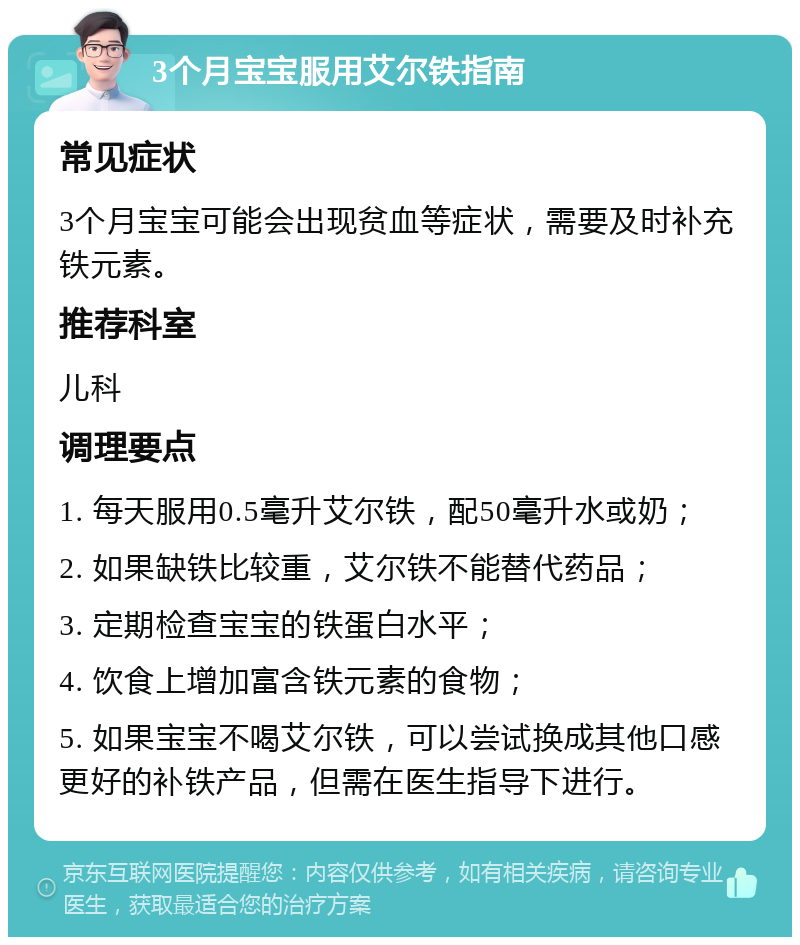 3个月宝宝服用艾尔铁指南 常见症状 3个月宝宝可能会出现贫血等症状，需要及时补充铁元素。 推荐科室 儿科 调理要点 1. 每天服用0.5毫升艾尔铁，配50毫升水或奶； 2. 如果缺铁比较重，艾尔铁不能替代药品； 3. 定期检查宝宝的铁蛋白水平； 4. 饮食上增加富含铁元素的食物； 5. 如果宝宝不喝艾尔铁，可以尝试换成其他口感更好的补铁产品，但需在医生指导下进行。