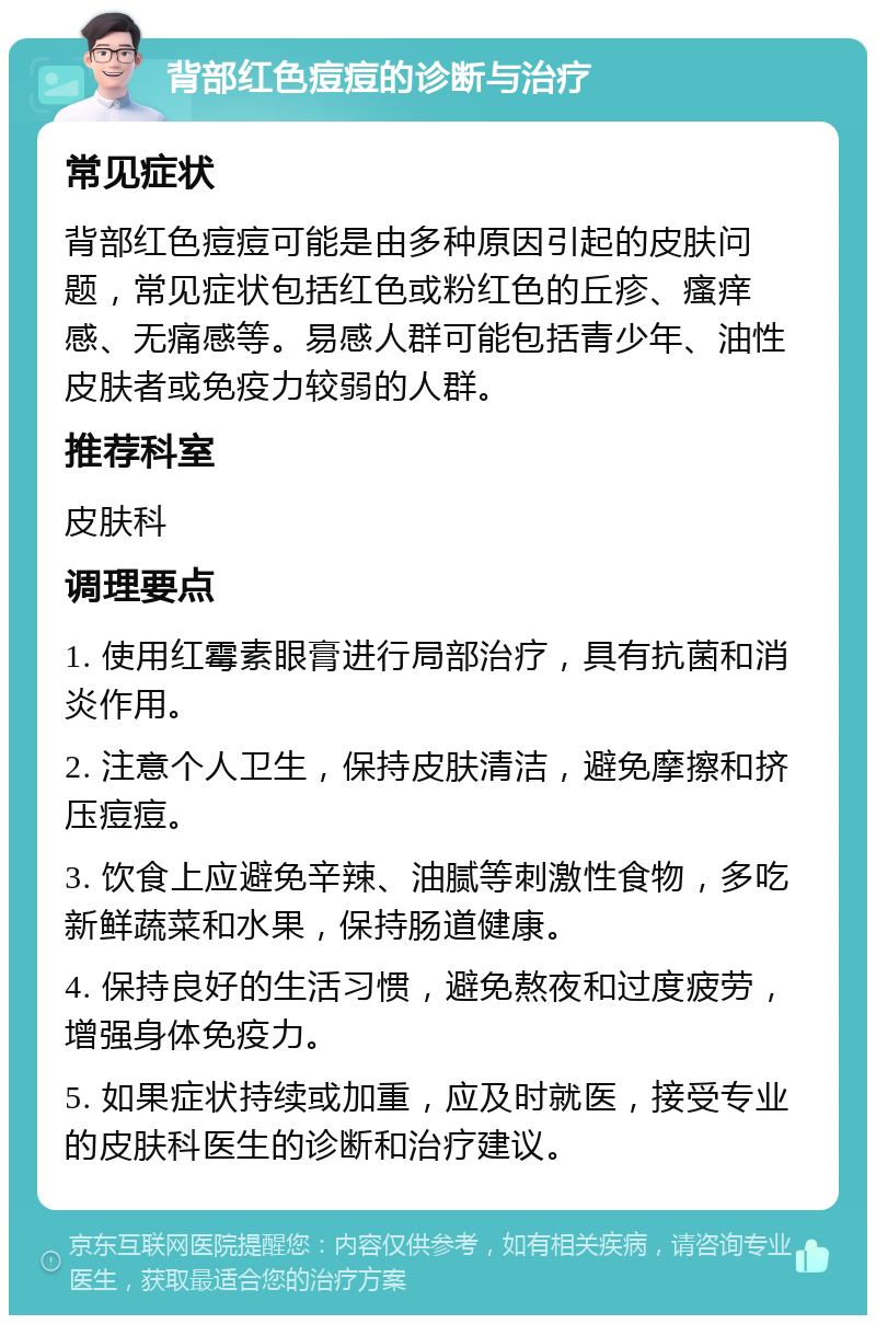 背部红色痘痘的诊断与治疗 常见症状 背部红色痘痘可能是由多种原因引起的皮肤问题，常见症状包括红色或粉红色的丘疹、瘙痒感、无痛感等。易感人群可能包括青少年、油性皮肤者或免疫力较弱的人群。 推荐科室 皮肤科 调理要点 1. 使用红霉素眼膏进行局部治疗，具有抗菌和消炎作用。 2. 注意个人卫生，保持皮肤清洁，避免摩擦和挤压痘痘。 3. 饮食上应避免辛辣、油腻等刺激性食物，多吃新鲜蔬菜和水果，保持肠道健康。 4. 保持良好的生活习惯，避免熬夜和过度疲劳，增强身体免疫力。 5. 如果症状持续或加重，应及时就医，接受专业的皮肤科医生的诊断和治疗建议。