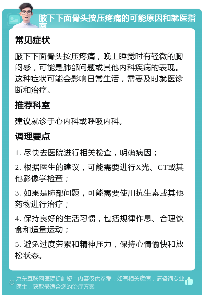 腋下下面骨头按压疼痛的可能原因和就医指南 常见症状 腋下下面骨头按压疼痛，晚上睡觉时有轻微的胸闷感，可能是肺部问题或其他内科疾病的表现。这种症状可能会影响日常生活，需要及时就医诊断和治疗。 推荐科室 建议就诊于心内科或呼吸内科。 调理要点 1. 尽快去医院进行相关检查，明确病因； 2. 根据医生的建议，可能需要进行X光、CT或其他影像学检查； 3. 如果是肺部问题，可能需要使用抗生素或其他药物进行治疗； 4. 保持良好的生活习惯，包括规律作息、合理饮食和适量运动； 5. 避免过度劳累和精神压力，保持心情愉快和放松状态。