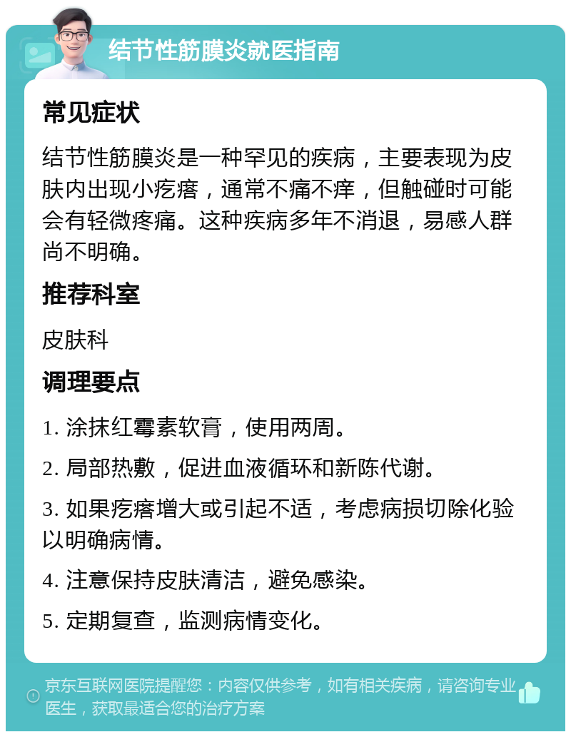 结节性筋膜炎就医指南 常见症状 结节性筋膜炎是一种罕见的疾病，主要表现为皮肤内出现小疙瘩，通常不痛不痒，但触碰时可能会有轻微疼痛。这种疾病多年不消退，易感人群尚不明确。 推荐科室 皮肤科 调理要点 1. 涂抹红霉素软膏，使用两周。 2. 局部热敷，促进血液循环和新陈代谢。 3. 如果疙瘩增大或引起不适，考虑病损切除化验以明确病情。 4. 注意保持皮肤清洁，避免感染。 5. 定期复查，监测病情变化。