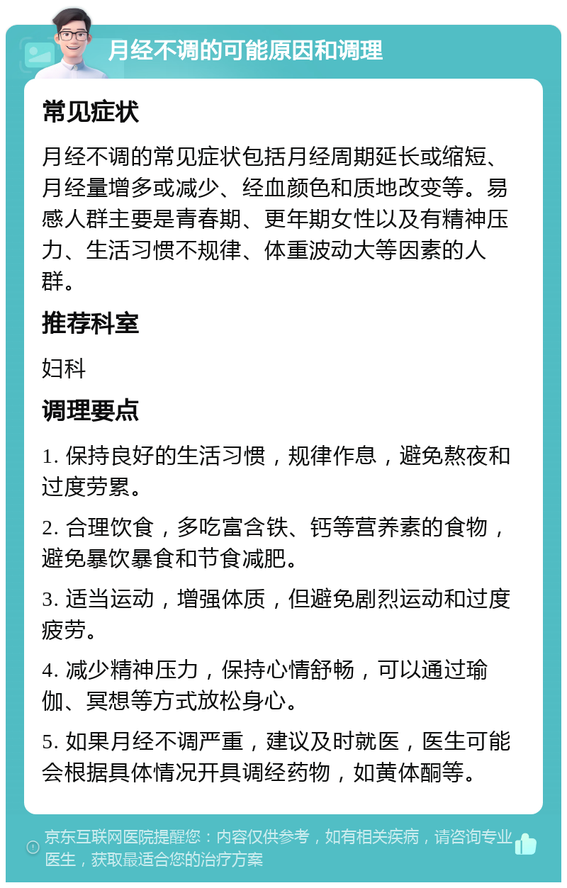 月经不调的可能原因和调理 常见症状 月经不调的常见症状包括月经周期延长或缩短、月经量增多或减少、经血颜色和质地改变等。易感人群主要是青春期、更年期女性以及有精神压力、生活习惯不规律、体重波动大等因素的人群。 推荐科室 妇科 调理要点 1. 保持良好的生活习惯，规律作息，避免熬夜和过度劳累。 2. 合理饮食，多吃富含铁、钙等营养素的食物，避免暴饮暴食和节食减肥。 3. 适当运动，增强体质，但避免剧烈运动和过度疲劳。 4. 减少精神压力，保持心情舒畅，可以通过瑜伽、冥想等方式放松身心。 5. 如果月经不调严重，建议及时就医，医生可能会根据具体情况开具调经药物，如黄体酮等。