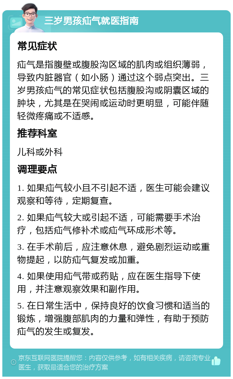 三岁男孩疝气就医指南 常见症状 疝气是指腹壁或腹股沟区域的肌肉或组织薄弱，导致内脏器官（如小肠）通过这个弱点突出。三岁男孩疝气的常见症状包括腹股沟或阴囊区域的肿块，尤其是在哭闹或运动时更明显，可能伴随轻微疼痛或不适感。 推荐科室 儿科或外科 调理要点 1. 如果疝气较小且不引起不适，医生可能会建议观察和等待，定期复查。 2. 如果疝气较大或引起不适，可能需要手术治疗，包括疝气修补术或疝气环成形术等。 3. 在手术前后，应注意休息，避免剧烈运动或重物提起，以防疝气复发或加重。 4. 如果使用疝气带或药贴，应在医生指导下使用，并注意观察效果和副作用。 5. 在日常生活中，保持良好的饮食习惯和适当的锻炼，增强腹部肌肉的力量和弹性，有助于预防疝气的发生或复发。