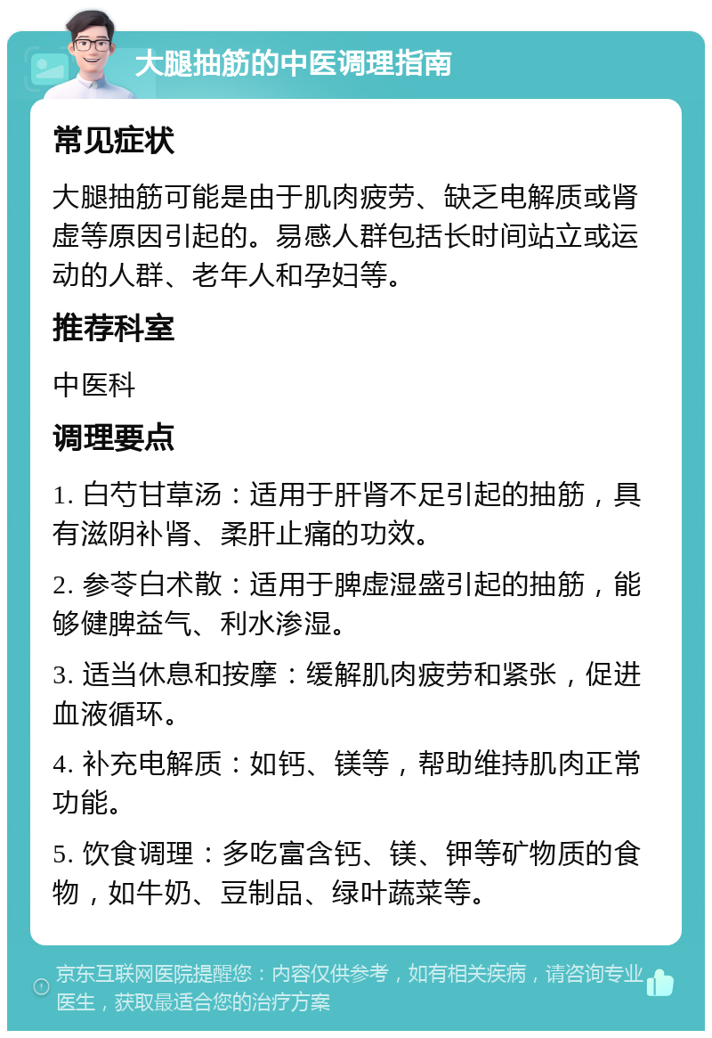 大腿抽筋的中医调理指南 常见症状 大腿抽筋可能是由于肌肉疲劳、缺乏电解质或肾虚等原因引起的。易感人群包括长时间站立或运动的人群、老年人和孕妇等。 推荐科室 中医科 调理要点 1. 白芍甘草汤：适用于肝肾不足引起的抽筋，具有滋阴补肾、柔肝止痛的功效。 2. 参苓白术散：适用于脾虚湿盛引起的抽筋，能够健脾益气、利水渗湿。 3. 适当休息和按摩：缓解肌肉疲劳和紧张，促进血液循环。 4. 补充电解质：如钙、镁等，帮助维持肌肉正常功能。 5. 饮食调理：多吃富含钙、镁、钾等矿物质的食物，如牛奶、豆制品、绿叶蔬菜等。