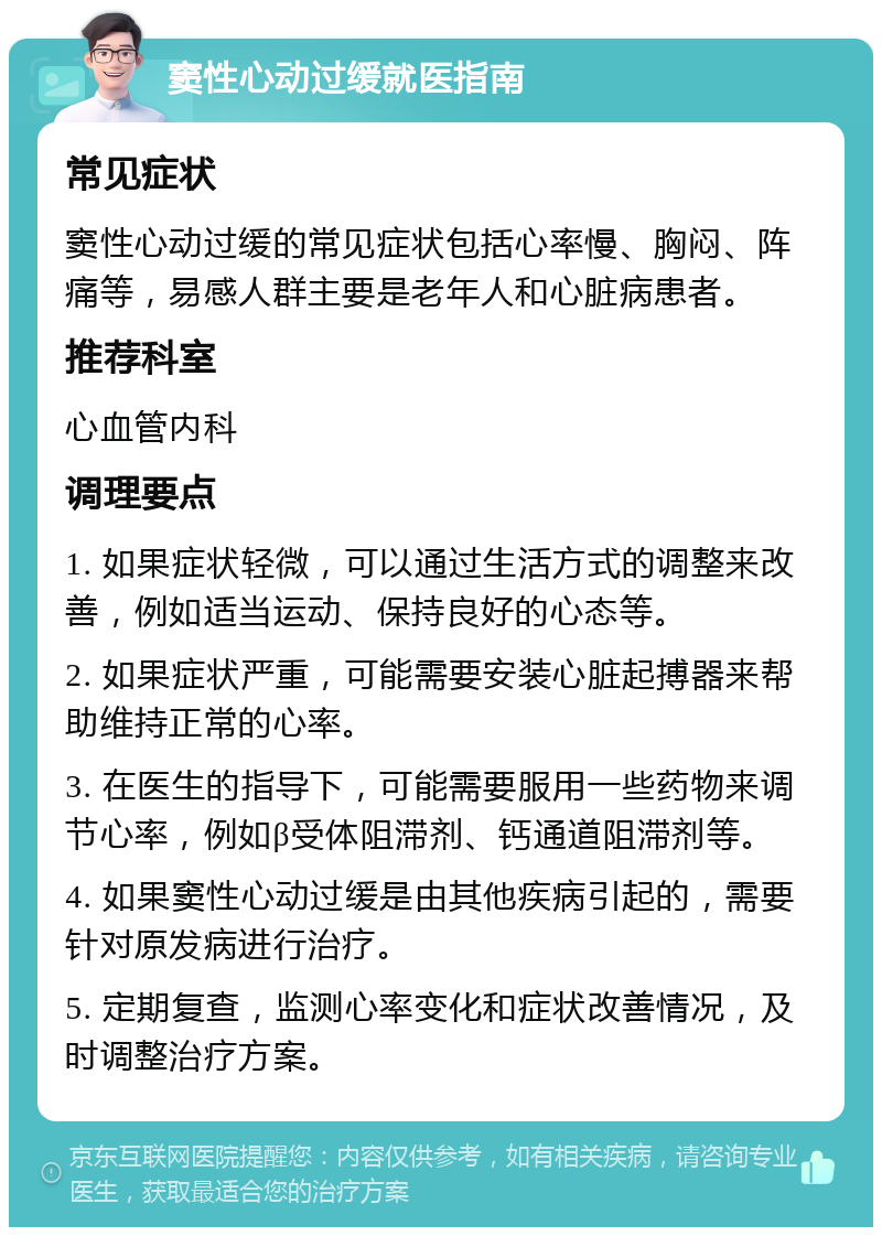 窦性心动过缓就医指南 常见症状 窦性心动过缓的常见症状包括心率慢、胸闷、阵痛等，易感人群主要是老年人和心脏病患者。 推荐科室 心血管内科 调理要点 1. 如果症状轻微，可以通过生活方式的调整来改善，例如适当运动、保持良好的心态等。 2. 如果症状严重，可能需要安装心脏起搏器来帮助维持正常的心率。 3. 在医生的指导下，可能需要服用一些药物来调节心率，例如β受体阻滞剂、钙通道阻滞剂等。 4. 如果窦性心动过缓是由其他疾病引起的，需要针对原发病进行治疗。 5. 定期复查，监测心率变化和症状改善情况，及时调整治疗方案。