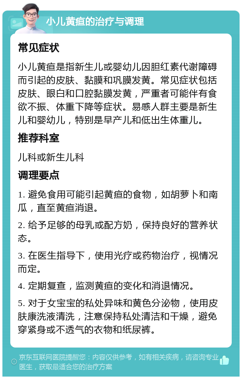 小儿黄疸的治疗与调理 常见症状 小儿黄疸是指新生儿或婴幼儿因胆红素代谢障碍而引起的皮肤、黏膜和巩膜发黄。常见症状包括皮肤、眼白和口腔黏膜发黄，严重者可能伴有食欲不振、体重下降等症状。易感人群主要是新生儿和婴幼儿，特别是早产儿和低出生体重儿。 推荐科室 儿科或新生儿科 调理要点 1. 避免食用可能引起黄疸的食物，如胡萝卜和南瓜，直至黄疸消退。 2. 给予足够的母乳或配方奶，保持良好的营养状态。 3. 在医生指导下，使用光疗或药物治疗，视情况而定。 4. 定期复查，监测黄疸的变化和消退情况。 5. 对于女宝宝的私处异味和黄色分泌物，使用皮肤康洗液清洗，注意保持私处清洁和干燥，避免穿紧身或不透气的衣物和纸尿裤。